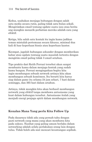 114 The Secret of Success



Kedua, usahakan menjaga hubungan dengan salah
satu media secara rutin, paling tidak satu bulan sekali.
Mengirimkan email tentang update suatu issu atau berita
ang mungkin menarik perhatian mereka adalah cara yang
efektif.

Ketiga, bila salah satu kontak itu ingin kamu jadikan
teman mintalah pertemuan secara khusus, minimal dua
kali di luar keperluan bisnis atau keperluan kantor.

Keempat, jagalah hubungan sekunder dengan memberikan
kabar atau update tentang suatu masalah tertentu dengan
mengirim email paling tidak 3 email setahun.

Tips praktis dari Keith Ferrazi tersebut akan sangat
membantu kamu dalam menjaga kontak yang sudah
kamu bangun. Ferrazi mengingatkan begitu kita
ingin membangun sebuah network artinya kita akan
membangun sebuah komitmen. Itu berarti kita harus
siap dalam game itu selama 24 jam sehari, 7 hari dalam
seminggu, dan 365 hari dalam setahun.

Artinya, tidak mungkin kita akan berhasil membangun
network yang efektif tanpa membawa antusiasme yang
kuat dalam hubungan tersebut. Antusiasme itulah yang
menjadi energi penjaga spirit dalam membangun network.




Kenalan Mana Yang perlu Kita Follow Up

Pada dasarnya tidak ada yang pernah tahu dengan
pasti network yang mana yang akan membawa kita
pada sukses. Nasihat yang paling umum berlaku dalam
networking adalah selalu perlakukan orang lain dengan
tulus. Tidak boleh ada niat mencari keuntungan sepihak.
 