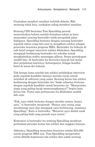 Antusiasme - Kompetensi - Network 115



Utamakan memberi manfaat terlebih dahulu. Bila
memang tidak bisa, usahakan saling memberi manfaat.

Seorang CEO bernama Tom Spaulding pernah
menceritakan bahwa setelah bertahun-tahun ia baru
menyadari seorang bartender telah mengubah jalan
hidupnya. Spaulding bertemu dengan seorang bartender
sepuluh tahun yang lalu saat ia mengikuti seleksi sebagai
penerima beasiswa program MBA. Bartender itu bekerja di
cafe hotel tempat interview seleksi dilakukan. Spaulding
mengajak berbincang bartender itu sekedar untuk
menghabiskan waktu menunggu giliran. Suatu percakapan
sambil lalu. Si bartender itu bercerita banyak hal mulai
dari perjalanan karirnya, keluarganya, hingga kondisi
hotel di mana dia bekerja.

Tak berapa lama setelah tim seleksi melakukan interview
pada sepuluh kandidat lainnya mereka turun untuk
istirahat di cafetaria yang sama. Seorang ketua tim seleksi
berbincang dengan bartender itu “Anda seharian bertemu
dengan sepuluh kandidat untuk beasiswa ini. “Menurutmu
siapa yang paling layak memenangkannya?” begitu kata
ketua tim. Tentu saja pertanyaan itu dilakukan sambil
lalu saja.

“Pak, saya tidak bertemu dengan mereka semua, hanya
satu.” si bartender menjawab. “Hanya satu orang yang
mendatangi saya dan mengajak saya berbincang, namanya
Spaulding.” Kata si bartender, “Menurut saya dialah anak
yang paling baik yang pernah saya temui.”

Komentar si bartender itu tentang Spaulding membuat
perbedaan persepsi ketua tim seleksi dan anggota lainnya.

Akhirnya, Spaulding menerima beasiswa senilai $25,000
untuk program MBA nya. Tom Spaulding mengetahui
cerita dibalik keputusan tim seleksi dari salah seorang
 