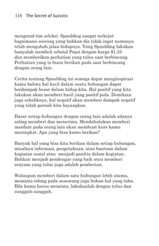 116 The Secret of Success



mengenal tim seleksi. Spaulding sangat terkejut
bagaimana seorang yang bahkan dia tidak ingat namanya
telah mengubah jalan hidupnya. Yang Spaulding lakukan
hanyalah membeli sebotol Pepsi dengan harga $1.25
dan memberikan perhatian yang tulus saat berbincang.
Perhatian yang ia biasa berikan pada saat berbincang
dengan orang lain.

Cerita tentang Spaulding ini semoga dapat menginspirasi
kamu bahwa hal kecil dalam suatu hubungan dapat
berdampak besar dalam hidup kita. Hal positif yang kita
lakukan akan memberi hasil yang positif pula. Demikian
juga sebaliknya, hal negatif akan memberi dampak negatif
yang tidak pernah kita bayangkan.

Dasar setiap hubungan dengan orang lain adalah adanya
saling memberi dan menerima. Mendahulukan memberi
manfaat pada orang lain akan membuat kurs kamu
meningkat. Apa yang bisa kamu berikan?

Banyak hal yang bisa kita berikan dalam setiap hubungan,
misalnya informasi, pengetahuan, atau bantuan dalam
kegiatan sosial atau menjadi panitia dalam kegiatan.
Bahkan menjadi pendengar yang baik atau memberi
senyum yang tulus juga adalah pemberian.

Walaupun memberi dalam satu hubungan lebih utama,
meminta tolong pada seseorang juga bukan hal yang tabu.
Bila kamu harus meminta, lakukanlah dengan tulus dan
sungguh-sungguh.
 