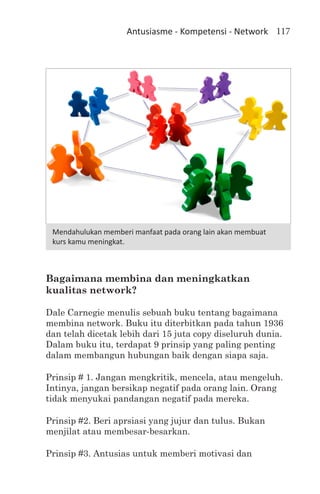 Antusiasme - Kompetensi - Network 117




 Mendahulukan memberi manfaat pada orang lain akan membuat
 kurs kamu meningkat.



Bagaimana membina dan meningkatkan
kualitas network?

Dale Carnegie menulis sebuah buku tentang bagaimana
membina network. Buku itu diterbitkan pada tahun 1936
dan telah dicetak lebih dari 15 juta copy diseluruh dunia.
Dalam buku itu, terdapat 9 prinsip yang paling penting
dalam membangun hubungan baik dengan siapa saja.

Prinsip # 1. Jangan mengkritik, mencela, atau mengeluh.
Intinya, jangan bersikap negatif pada orang lain. Orang
tidak menyukai pandangan negatif pada mereka.

Prinsip #2. Beri aprsiasi yang jujur dan tulus. Bukan
menjilat atau membesar-besarkan.

Prinsip #3. Antusias untuk memberi motivasi dan
 