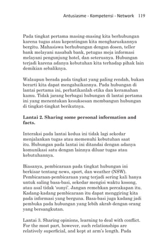 Antusiasme - Kompetensi - Network 119



Pada tingkat pertama masing-masing kita berhubungan
karena tugas atau kepentingan kita mengharuskannya
bergitu. Mahasiswa berhubungan dengan dosen, teller
bank melayani nasabah bank, petugas meja informasi
melayani pengunjung hotel, dan seterusnya. Hubungan
terjadi karena adanya kebutuhan kita terhadap pihak lain
demikian sebaliknya.

Walaupun berada pada tingkat yang paling rendah, bukan
berarti kita dapat mengabaikannya. Pada hubungan di
lantai pertama ini, perhatikanlah etika dan keramahan
kamu. Tidak jarang berbagai hubungan di lantai pertama
ini yang menentukan kesuksesan membangun hubungan
di tingkat-tingkat berikutnya.

Lantai 2. Sharing some personal information and
facts.

Interaksi pada lantai kedua ini tidak lagi sekedar
menjalankan tugas atau memenuhi kebutuhan saat
itu. Hubungan pada lantai ini ditandai dengan adanya
komunikasi satu dengan lainnya diluar tugas atau
kebutuhannya.

Biasanya, pembicaraan pada tingkat hubungan ini
berkisar tentang news, sport, dan weather (NSW).
Pembicaraan-pembicaraan yang terjadi sering kali hanya
untuk saling basa-basi, sekedar mengisi waktu kosong,
atau asal tidak ‘sunyi’. Jangan remehkan percakapan itu.
Kadang-kadang pembicaraan itu dapat menggiring kita
pada informasi yang berguna. Basa-basi juga kadang jadi
pembuka pada hubungan yang lebih akrab dengan orang
yang bersangkutan.

Lantai 3. Sharing opinions, learning to deal with conflict.
For the most part, however, such relationships are
relatively superficial, and kept at arm’s length. Pada
 