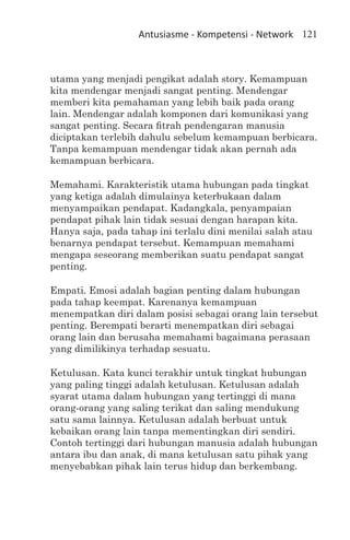 Antusiasme - Kompetensi - Network 121



utama yang menjadi pengikat adalah story. Kemampuan
kita mendengar menjadi sangat penting. Mendengar
memberi kita pemahaman yang lebih baik pada orang
lain. Mendengar adalah komponen dari komunikasi yang
sangat penting. Secara fitrah pendengaran manusia
diciptakan terlebih dahulu sebelum kemampuan berbicara.
Tanpa kemampuan mendengar tidak akan pernah ada
kemampuan berbicara.

Memahami. Karakteristik utama hubungan pada tingkat
yang ketiga adalah dimulainya keterbukaan dalam
menyampaikan pendapat. Kadangkala, penyampaian
pendapat pihak lain tidak sesuai dengan harapan kita.
Hanya saja, pada tahap ini terlalu dini menilai salah atau
benarnya pendapat tersebut. Kemampuan memahami
mengapa seseorang memberikan suatu pendapat sangat
penting.

Empati. Emosi adalah bagian penting dalam hubungan
pada tahap keempat. Karenanya kemampuan
menempatkan diri dalam posisi sebagai orang lain tersebut
penting. Berempati berarti menempatkan diri sebagai
orang lain dan berusaha memahami bagaimana perasaan
yang dimilikinya terhadap sesuatu.

Ketulusan. Kata kunci terakhir untuk tingkat hubungan
yang paling tinggi adalah ketulusan. Ketulusan adalah
syarat utama dalam hubungan yang tertinggi di mana
orang-orang yang saling terikat dan saling mendukung
satu sama lainnya. Ketulusan adalah berbuat untuk
kebaikan orang lain tanpa mementingkan diri sendiri.
Contoh tertinggi dari hubungan manusia adalah hubungan
antara ibu dan anak, di mana ketulusan satu pihak yang
menyebabkan pihak lain terus hidup dan berkembang.
 