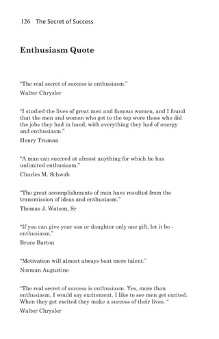 126 The Secret of Success



Enthusiasm Quote



“The real secret of success is enthusiasm.”
Walter Chrysler


“I studied the lives of great men and famous women, and I found
that the men and women who got to the top were those who did
the jobs they had in hand, with everything they had of energy
and enthusiasm.”
Henry Truman


“A man can succeed at almost anything for which he has
unlimited enthusiasm.”
Charles M. Schwab


“The great accomplishments of man have resulted from the
transmission of ideas and enthusiasm.”
Thomas J. Watson, Sr


“If you can give your son or daughter only one gift, let it be -
enthusiasm.”
Bruce Barton


“Motivation will almost always beat mere talent.”
Norman Augustine


“The real secret of success is enthusiasm. Yes, more than
enthusiasm, I would say excitement. I like to see men get excited.
When they get excited they make a success of their lives. “
Walter Chrysler
 