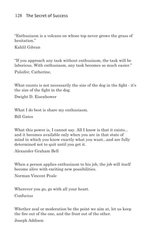 128 The Secret of Success



“Enthusiasm is a volcano on whose top never grows the grass of
hesitation.”
Kahlil Gibran


“If you approach any task without enthusiasm, the task will be
laborious. With enthusiasm, any task becomes so much easier.”
Pulsifer, Catherine,


What counts is not necessarily the size of the dog in the fight - it’s
the size of the fight in the dog.
Dwight D. Eisenhower


What I do best is share my enthusiasm.
Bill Gates


What this power is, I cannot say. All I know is that it exists...
and it becomes available only when you are in that state of
mind in which you know exactly what you want...and are fully
determined not to quit until you get it.
Alexander Graham Bell


When a person applies enthusiasm to his job, the job will itself
become alive with exciting new possibilities.
Norman Vincent Peale


Wherever you go, go with all your heart.
Confucius


Whether zeal or moderation be the point we aim at, let us keep
the fire out of the one, and the frost out of the other.
Joseph Addison
 