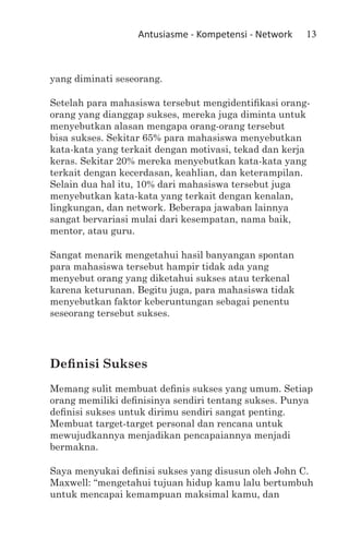 Antusiasme - Kompetensi - Network   13



yang diminati seseorang.

Setelah para mahasiswa tersebut mengidentifikasi orang-
orang yang dianggap sukses, mereka juga diminta untuk
menyebutkan alasan mengapa orang-orang tersebut
bisa sukses. Sekitar 65% para mahasiswa menyebutkan
kata-kata yang terkait dengan motivasi, tekad dan kerja
keras. Sekitar 20% mereka menyebutkan kata-kata yang
terkait dengan kecerdasan, keahlian, dan keterampilan.
Selain dua hal itu, 10% dari mahasiswa tersebut juga
menyebutkan kata-kata yang terkait dengan kenalan,
lingkungan, dan network. Beberapa jawaban lainnya
sangat bervariasi mulai dari kesempatan, nama baik,
mentor, atau guru.

Sangat menarik mengetahui hasil banyangan spontan
para mahasiswa tersebut hampir tidak ada yang
menyebut orang yang diketahui sukses atau terkenal
karena keturunan. Begitu juga, para mahasiswa tidak
menyebutkan faktor keberuntungan sebagai penentu
seseorang tersebut sukses.




Definisi Sukses
Memang sulit membuat definis sukses yang umum. Setiap
orang memiliki definisinya sendiri tentang sukses. Punya
definisi sukses untuk dirimu sendiri sangat penting.
Membuat target-target personal dan rencana untuk
mewujudkannya menjadikan pencapaiannya menjadi
bermakna.

Saya menyukai definisi sukses yang disusun oleh John C.
Maxwell: “mengetahui tujuan hidup kamu lalu bertumbuh
untuk mencapai kemampuan maksimal kamu, dan
 