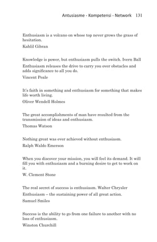 Antusiasme - Kompetensi - Network 131



Enthusiasm is a volcano on whose top never grows the grass of
hesitation.
Kahlil Gibran


Knowledge is power, but enthusiasm pulls the switch. Ivern Ball
Enthusiasm releases the drive to carry you over obstacles and
adds significance to all you do.
Vincent Peale


It’s faith in something and enthusiasm for something that makes
life worth living.
Oliver Wendell Holmes


The great accomplishments of man have resulted from the
transmission of ideas and enthusiasm.
Thomas Watson


Nothing great was ever achieved without enthusiasm.
Ralph Waldo Emerson


When you discover your mission, you will feel its demand. It will
fill you with enthusiasm and a burning desire to get to work on
it.
W. Clement Stone


The real secret of success is enthusiasm. Walter Chrysler
Enthusiasm – the sustaining power of all great action.
Samuel Smiles


Success is the ability to go from one failure to another with no
loss of enthusiasm.
Winston Churchill
 