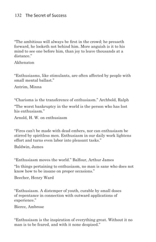 132 The Secret of Success




“The ambitious will always be first in the crowd; he presseth
forward, he looketh not behind him. More anguish is it to his
mind to see one before him, than joy to leave thousands at a
distance.”
Akhenaton


“Enthusiasms, like stimulants, are often affected by people with
small mental ballast.”
Antrim, Minna


“Charisma is the transference of enthusiasm.” Archbold, Ralph
“The worst bankruptcy in the world is the person who has lost
his enthusiasm.”
Arnold, H. W. on enthusiasm


“Fires can’t be made with dead embers, nor can enthusiasm be
stirred by spiritless men. Enthusiasm in our daily work lightens
effort and turns even labor into pleasant tasks.”
Baldwin, James


“Enthusiasm moves the world.” Balfour, Arthur James
“In things pertaining to enthusiasm, no man is sane who does not
know how to be insane on proper occasions.”
Beecher, Henry Ward


“Enthusiasm. A distemper of youth, curable by small doses
of repentance in connection with outward applications of
experience.”
Bierce, Ambrose


“Enthusiasm is the inspiration of everything great. Without it no
man is to be feared, and with it none despised.”
 