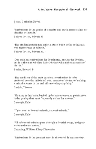 Antusiasme - Kompetensi - Network 133



Bovee, Christian Nevell


“Enthusiasm is the genius of sincerity and truth accomplishes no
victories without it.”
Bulwer-Lytton, Edward G


“The prudent person may direct a state, but it is the enthusiast
who regenerates or ruins it.”
Bulwer-Lytton, Edward G.


“One man has enthusiasm for 30 minutes, another for 30 days,
but it is the man who has it for 30 years who makes a success of
his life.”
Butler, Edward B.


“The condition of the most passionate enthusiast is to be
preferred over the individual who, because of the fear of making
a mistake, won’t in the end affirm or deny anything.”
Carlyle, Thomas


“Flaming enthusiasm, backed up by horse sense and persistence,
is the quality that most frequently makes for success.”
Carnegie, Dale


“If you want to be enthusiastic, act enthusiastic.”
Carnegie, Dale


“All noble enthusiasms pass through a feverish stage, and grow
wiser and more serene.”
Channing, William Ellery Discussion


“Enthusiasm is the greatest asset in the world. It beats money,
 