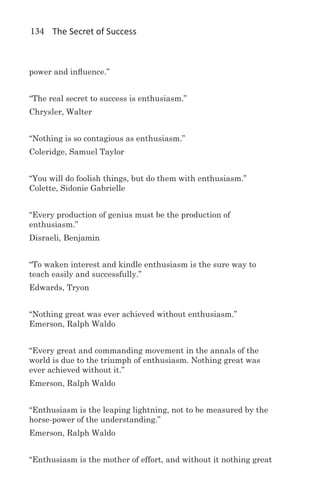 134 The Secret of Success



power and influence.”


“The real secret to success is enthusiasm.”
Chrysler, Walter


“Nothing is so contagious as enthusiasm.”
Coleridge, Samuel Taylor


“You will do foolish things, but do them with enthusiasm.”
Colette, Sidonie Gabrielle


“Every production of genius must be the production of
enthusiasm.”
Disraeli, Benjamin


“To waken interest and kindle enthusiasm is the sure way to
teach easily and successfully.”
Edwards, Tryon


“Nothing great was ever achieved without enthusiasm.”
Emerson, Ralph Waldo


“Every great and commanding movement in the annals of the
world is due to the triumph of enthusiasm. Nothing great was
ever achieved without it.”
Emerson, Ralph Waldo


“Enthusiasm is the leaping lightning, not to be measured by the
horse-power of the understanding.”
Emerson, Ralph Waldo


“Enthusiasm is the mother of effort, and without it nothing great
 