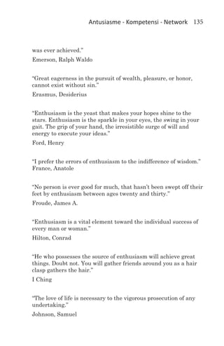 Antusiasme - Kompetensi - Network 135



was ever achieved.”
Emerson, Ralph Waldo


“Great eagerness in the pursuit of wealth, pleasure, or honor,
cannot exist without sin.”
Erasmus, Desiderius


“Enthusiasm is the yeast that makes your hopes shine to the
stars. Enthusiasm is the sparkle in your eyes, the swing in your
gait. The grip of your hand, the irresistible surge of will and
energy to execute your ideas.”
Ford, Henry


“I prefer the errors of enthusiasm to the indifference of wisdom.”
France, Anatole


“No person is ever good for much, that hasn’t been swept off their
feet by enthusiasm between ages twenty and thirty.”
Froude, James A.


“Enthusiasm is a vital element toward the individual success of
every man or woman.”
Hilton, Conrad


“He who possesses the source of enthusiasm will achieve great
things. Doubt not. You will gather friends around you as a hair
clasp gathers the hair.”
I Ching


“The love of life is necessary to the vigorous prosecution of any
undertaking.”
Johnson, Samuel
 
