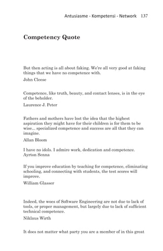 Antusiasme - Kompetensi - Network 137



Competency Quote




But then acting is all about faking. We’re all very good at faking
things that we have no competence with.
John Cleese


Competence, like truth, beauty, and contact lenses, is in the eye
of the beholder.
Laurence J. Peter


Fathers and mothers have lost the idea that the highest
aspiration they might have for their children is for them to be
wise... specialized competence and success are all that they can
imagine.
Allan Bloom

I have no idols. I admire work, dedication and competence.
Ayrton Senna

If you improve education by teaching for competence, eliminating
schooling, and connecting with students, the test scores will
improve.
William Glasser



Indeed, the woes of Software Engineering are not due to lack of
tools, or proper management, but largely due to lack of sufficient
technical competence.
Niklaus Wirth


It does not matter what party you are a member of in this great
 
