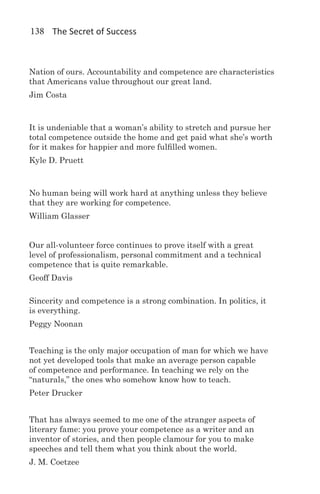 138 The Secret of Success



Nation of ours. Accountability and competence are characteristics
that Americans value throughout our great land.
Jim Costa



It is undeniable that a woman’s ability to stretch and pursue her
total competence outside the home and get paid what she’s worth
for it makes for happier and more fulfilled women.
Kyle D. Pruett



No human being will work hard at anything unless they believe
that they are working for competence.
William Glasser


Our all-volunteer force continues to prove itself with a great
level of professionalism, personal commitment and a technical
competence that is quite remarkable.
Geoff Davis

Sincerity and competence is a strong combination. In politics, it
is everything.
Peggy Noonan


Teaching is the only major occupation of man for which we have
not yet developed tools that make an average person capable
of competence and performance. In teaching we rely on the
“naturals,” the ones who somehow know how to teach.
Peter Drucker


That has always seemed to me one of the stranger aspects of
literary fame: you prove your competence as a writer and an
inventor of stories, and then people clamour for you to make
speeches and tell them what you think about the world.
J. M. Coetzee
 