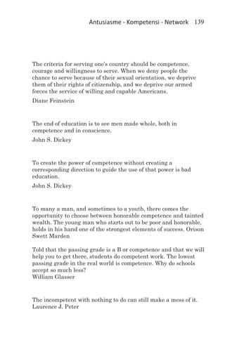 Antusiasme - Kompetensi - Network 139




The criteria for serving one’s country should be competence,
courage and willingness to serve. When we deny people the
chance to serve because of their sexual orientation, we deprive
them of their rights of citizenship, and we deprive our armed
forces the service of willing and capable Americans.
Diane Feinstein



The end of education is to see men made whole, both in
competence and in conscience.
John S. Dickey



To create the power of competence without creating a
corresponding direction to guide the use of that power is bad
education.
John S. Dickey



To many a man, and sometimes to a youth, there comes the
opportunity to choose between honorable competence and tainted
wealth. The young man who starts out to be poor and honorable,
holds in his hand one of the strongest elements of success. Orison
Swett Marden

Told that the passing grade is a B or competence and that we will
help you to get there, students do competent work. The lowest
passing grade in the real world is competence. Why do schools
accept so much less?
William Glasser



The incompetent with nothing to do can still make a mess of it.
Laurence J. Peter
 