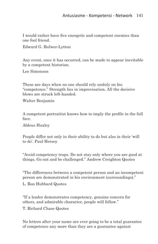 Antusiasme - Kompetensi - Network 141



I would rather have five energetic and competent enemies than
one fool friend.
Edward G. Bulwer-Lytton


Any event, once it has occurred, can be made to appear inevitable
by a competent historian.
Lee Simonson


These are days when no one should rely unduly on his
“competence.” Strength lies in improvisation. All the decisive
blows are struck left-handed.
Walter Benjamin


A competent portraitist knows how to imply the profile in the full
face.
Aldous Huxley

People differ not only in their ability to do but also in their ‘will
to do’. Paul Hersey


“Avoid competency traps. Do not stay only where you are good at
things, Go out and be challenged.” Andrew Creighton Quotes


“The differences between a competent person and an incompetent
person are demonstrated in his environment (surroundings).”
L. Ron Hubbard Quotes


“If a leader demonstrates competency, genuine concern for
others, and admirable character, people will follow.”
T. Richard Chase Quotes


No letters after your name are ever going to be a total guarantee
of competence any more than they are a guarantee against
 