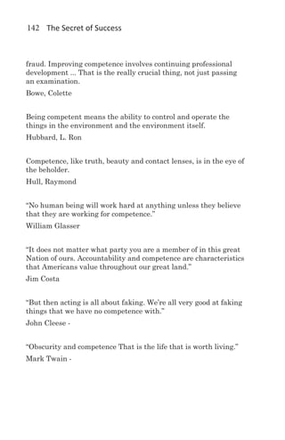 142 The Secret of Success



fraud. Improving competence involves continuing professional
development ... That is the really crucial thing, not just passing
an examination.
Bowe, Colette


Being competent means the ability to control and operate the
things in the environment and the environment itself.
Hubbard, L. Ron


Competence, like truth, beauty and contact lenses, is in the eye of
the beholder.
Hull, Raymond


“No human being will work hard at anything unless they believe
that they are working for competence.”  
William Glasser


“It does not matter what party you are a member of in this great
Nation of ours. Accountability and competence are characteristics
that Americans value throughout our great land.”  
Jim Costa


“But then acting is all about faking. We’re all very good at faking
things that we have no competence with.” 
John Cleese -


“Obscurity and competence That is the life that is worth living.”
Mark Twain -
 