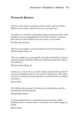 Antusiasme - Kompetensi - Network 143



Network Quotes


“Call it a clan, call it a network, call it a tribe, call it a family:
Whatever you call it, whoever you are, you need one.”


“A system is a network of interdependent components that work
together to try to accomplish the aim of the system. A system
must have an aim. Without the aim, there is no system.”
W. Edwards Deming


“All men are caught in an inescapable network of mutuality.”
Martin Luther King, Jr.
		
“We are caught in an inescapable network of mutuality, tied in a
single garment of destiny. Whatever affects one directly, affects
all indirectly.”
Martin Luther King, Jr


A brain is a society of very small, simple modules that cannot be
said to be thinking, that are not smart in themselves. But when
you have a network of them together, out of that arises a kind of
smartness.
Kevin Kelly


A lot affects the outcome. It boils down to scheduling and the
commitment of the network.
David Ogden Stiers


A society deadened by a smothering network of laws while
finding release in moral chaos is not likely to be either happy or
stable.
Robert Bork
 