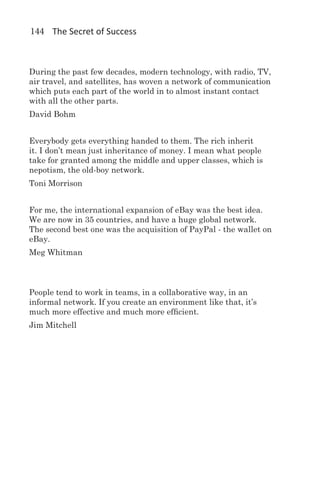 144 The Secret of Success



During the past few decades, modern technology, with radio, TV,
air travel, and satellites, has woven a network of communication
which puts each part of the world in to almost instant contact
with all the other parts.
David Bohm


Everybody gets everything handed to them. The rich inherit
it. I don’t mean just inheritance of money. I mean what people
take for granted among the middle and upper classes, which is
nepotism, the old-boy network.
Toni Morrison


For me, the international expansion of eBay was the best idea.
We are now in 35 countries, and have a huge global network.
The second best one was the acquisition of PayPal - the wallet on
eBay.
Meg Whitman



People tend to work in teams, in a collaborative way, in an
informal network. If you create an environment like that, it’s
much more effective and much more efficient.
Jim Mitchell
 