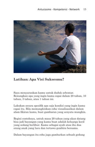 Antusiasme - Kompetensi - Network   15




Latihan: Apa Visi Suksesmu?


Saya menyarankan kamu untuk duduk sebentar.
Renungkan apa yang ingin kamu capai dalam 20 tahun, 10
tahun, 3 tahun, atau 1 tahun ini.

Lakukan secara spesifik apa saja kondisi yang ingin kamu
capai itu. Bila memungkinkan coba visualisasikan dalam
alam fikiran kamu, buat gambaran yang senyata mungkin.

Begini contohnya, untuk masa 20 tahun yang akan datang
bisa jadi bayangan yang kamu buat adalah keluarga kecil
yang sedang berlibur. Kamu sebagai ayah atau ibu dua
orang anak yang lucu dan tertawa gembira bersama.

Dalam bayangan itu coba juga gambarkan sebuah gedung
 