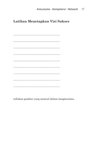Antusiasme - Kompetensi - Network   17



Latihan Menetapkan Visi Sukses


.................................................................

.................................................................

.................................................................

.................................................................

.................................................................

.................................................................

.................................................................

.................................................................

.................................................................



tuliskan gambar yang muncul dalam imaginasimu.
 
