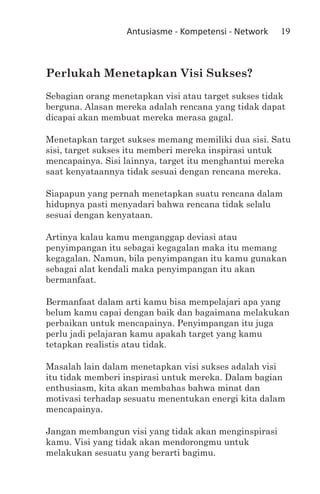 Antusiasme - Kompetensi - Network   19



Perlukah Menetapkan Visi Sukses?
Sebagian orang menetapkan visi atau target sukses tidak
berguna. Alasan mereka adalah rencana yang tidak dapat
dicapai akan membuat mereka merasa gagal.

Menetapkan target sukses memang memiliki dua sisi. Satu
sisi, target sukses itu memberi mereka inspirasi untuk
mencapainya. Sisi lainnya, target itu menghantui mereka
saat kenyataannya tidak sesuai dengan rencana mereka.

Siapapun yang pernah menetapkan suatu rencana dalam
hidupnya pasti menyadari bahwa rencana tidak selalu
sesuai dengan kenyataan.

Artinya kalau kamu menganggap deviasi atau
penyimpangan itu sebagai kegagalan maka itu memang
kegagalan. Namun, bila penyimpangan itu kamu gunakan
sebagai alat kendali maka penyimpangan itu akan
bermanfaat.

Bermanfaat dalam arti kamu bisa mempelajari apa yang
belum kamu capai dengan baik dan bagaimana melakukan
perbaikan untuk mencapainya. Penyimpangan itu juga
perlu jadi pelajaran kamu apakah target yang kamu
tetapkan realistis atau tidak.

Masalah lain dalam menetapkan visi sukses adalah visi
itu tidak memberi inspirasi untuk mereka. Dalam bagian
enthusiasm, kita akan membahas bahwa minat dan
motivasi terhadap sesuatu menentukan energi kita dalam
mencapainya.

Jangan membangun visi yang tidak akan menginspirasi
kamu. Visi yang tidak akan mendorongmu untuk
melakukan sesuatu yang berarti bagimu.
 
