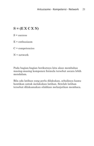 Antusiasme - Kompetensi - Network   21




S = (E X C X N)
S = success	

E = enthusiasm 	

C = competencies	

N = network



Pada bagian-bagian berikutnya kita akan membahas
masing-masing komponen formula tersebut secara lebih
mendalam.

Bila ada latihan yang perlu dilakukan, sebaiknya kamu
hentikan untuk melakukan latihan. Setelah latihan
tersebut dilaksanakan silahkan melanjutkan membaca.
 