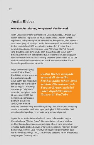 22



 Justin Bieber

 Kekuatan Antusiasme, Kompetensi, dan Network

 Justin Drew Bieber lahir di Strartford, Ontario, Kanada, 1 Maret 1994
 adalah penyanyi Pop dan R&B muda asal Kanada. Adalah contoh
 bagaimana dahsyatnya paduan antusiasme, kompetensi, dan network
 pada dunia yang dicintainya. Justin Bieber menjadi sensasi di Amerika
 Serikat pada tahun 2009 setelah ditemukan oleh Scooter Braun
 melalui video kompetisi menyanyi lokal “Stratford Star” di Ontario
 yang dipublikasikan di YouTube oleh ibu Justin pada tahun 2007,
 dimana Justin meraih peringkat kedua. Scooter Braun, seorang agen
 pencari bakat dan mantan Marketing Eksekutif perusahaan So So Def
 melihat video ini dan memutuskan untuk mempertemukan Justin
 Bieber dengan Usher untuk audisi.

 Singel pertamanya yang
 berjudul “One Time”,
 diterbitkan secara serentak   Justin Bieber menjadi
 diseluruh dunia pada          sensasi di Amerika
 tahun 2009, dan meduduki      Serikat pada tahun 2009
 peringkat 30 besar di lebih   setelah ditemukan oleh
 dari 10 negara. Albumnya
                               Scooter Braun melalui
 pertamanya “My World”
 kemudian mengikuti pada       video dipublikasikan
 17 November 2009 dan          ibunya di YouTube
 menerima penghargaan
 platinum di Amerika
 Serikat, dan menjadi
 penyanyi pertama yang memiliki tujuh lagu dari album pertama yang
 keseluruhannya berhasil mendapat peringkat di Billboard Hot 100,
 sebuah daftar lagu-lagu terkemuka yang sedang digemari.

 Kepopuleran Justin Bieber diseluruh dunia dalam waktu singkat
 dikenal sebagai “Bieber Fever” (Demam Bieber) dimana julukan
 ini diberikan pada penggemarnya dengan obsesi yang berlebihan
 terhadap Justin Bieber. Banyak artis yang mengalami “Demam Bieber”
 diantaranya Jennifer Love Hewitt, dan Beyonce diperingatkan agar
 hati-hati oleh suaminya Jay-Z, saat berfoto bersama Justin Bieber pada
 penghargaan Grammy ke 52.
 