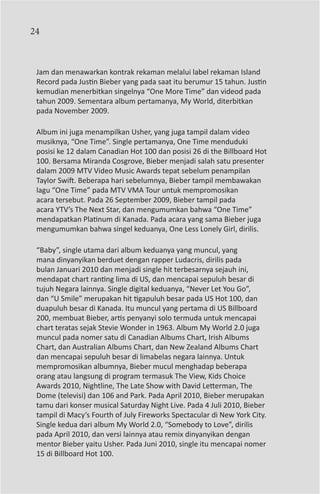 24



 Jam dan menawarkan kontrak rekaman melalui label rekaman Island
 Record pada Justin Bieber yang pada saat itu berumur 15 tahun. Justin
 kemudian menerbitkan singelnya “One More Time” dan videod pada
 tahun 2009. Sementara album pertamanya, My World, diterbitkan
 pada November 2009.

 Album ini juga menampilkan Usher, yang juga tampil dalam video
 musiknya, “One Time”. Single pertamanya, One Time menduduki
 posisi ke 12 dalam Canadian Hot 100 dan posisi 26 di the Billboard Hot
 100. Bersama Miranda Cosgrove, Bieber menjadi salah satu presenter
 dalam 2009 MTV Video Music Awards tepat sebelum penampilan
 Taylor Swift. Beberapa hari sebelumnya, Bieber tampil membawakan
 lagu “One Time” pada MTV VMA Tour untuk mempromosikan
 acara tersebut. Pada 26 September 2009, Bieber tampil pada
 acara YTV’s The Next Star, dan mengumumkan bahwa “One Time”
 mendapatkan Platinum di Kanada. Pada acara yang sama Bieber juga
 mengumumkan bahwa singel keduanya, One Less Lonely Girl, dirilis.

 “Baby”, single utama dari album keduanya yang muncul, yang
 mana dinyanyikan berduet dengan rapper Ludacris, dirilis pada
 bulan Januari 2010 dan menjadi single hit terbesarnya sejauh ini,
 mendapat chart ranting lima di US, dan mencapai sepuluh besar di
 tujuh Negara lainnya. Single digital keduanya, “Never Let You Go”,
 dan “U Smile” merupakan hit tigapuluh besar pada US Hot 100, dan
 duapuluh besar di Kanada. Itu muncul yang pertama di US Billboard
 200, membuat Bieber, artis penyanyi solo termuda untuk mencapai
 chart teratas sejak Stevie Wonder in 1963. Album My World 2.0 juga
 muncul pada nomer satu di Canadian Albums Chart, Irish Albums
 Chart, dan Australian Albums Chart, dan New Zealand Albums Chart
 dan mencapai sepuluh besar di limabelas negara lainnya. Untuk
 mempromosikan albumnya, Bieber mucul menghadap beberapa
 orang atau langsung di program termasuk The View, Kids Choice
 Awards 2010, Nightline, The Late Show with David Letterman, The
 Dome (televisi) dan 106 and Park. Pada April 2010, Bieber merupakan
 tamu dari konser musical Saturday Night Live. Pada 4 Juli 2010, Bieber
 tampil di Macy’s Fourth of July Fireworks Spectacular di New York City.
 Single kedua dari album My World 2.0, “Somebody to Love”, dirilis
 pada April 2010, dan versi lainnya atau remix dinyanyikan dengan
 mentor Bieber yaitu Usher. Pada Juni 2010, single itu mencapai nomer
 15 di Billboard Hot 100.
 