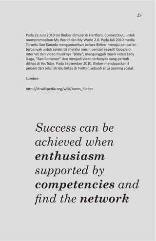 25



Pada 23 Juni 2010 tur Bieber dimulai di Hartford, Connecticut, untuk
mempromosikan My World dan My World 2.0. Pada Juli 2010 media
Toronto Sun Kanada mengumumkan bahwa Bieber merajai pencarian
terbanyak untuk selebritis melalui mesin pencari seperti Google di
Internet dan video musiknya “Baby”, mengungguli musik video Lady
Gaga, “Bad Romance” dan menjadi video terbanyak yang pernah
dilihat di YouTube. Pada September 2010, Bieber mendapatkan 3
persen dari seluruh lalu lintas di Twitter, sebuah situs jejaring sosial.

Sumber:

http://id.wikipedia.org/wiki/Justin_Bieber




     Success can be
     achieved when
     enthusiasm
     supported by
     competencies and
     find the network
 