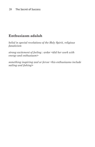 28    The Secret of Success




Enthusiasm adalah
belief in special revelations of the Holy Spirit, religious
fanaticism

strong excitement of feeling : ardor <did her work with
energy and enthusiasm>

something inspiring zeal or fervor <his enthusiasms include
sailing and fishing>
 