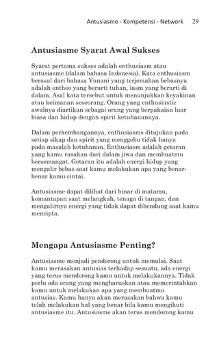 Antusiasme - Kompetensi - Network   29



Antusiasme Syarat Awal Sukses
Syarat pertama sukses adalah enthusiasm atau
antusiasme (dalam bahasa Indonesia). Kata enthusiasm
berasal dari bahasa Yunani yang terjemahan bebasnya
adalah entheo yang berarti tuhan, iasm yang berarti di
dalam. Asal kata tersebut untuk menunjukkan keyakinan
atau keimanan seseorang. Orang yang enthusiastic
awalnya diartikan sebagai orang yang berpakaian luar
biasa dan hidup dengan spirit ketuhanannya.

Dalam perkembangannya, enthusiasms ditujukan pada
setiap sikap dan spirit yang menggebu tidak hanya
pada masalah ketuhanan. Enthusiasm adalah getaran
yang kamu rasakan dari dalam jiwa dan membuatmu
bersemangat. Getaran itu adalah energi hidup yang
mengalir bebas saat kamu melakukan apa yang benar-
benar kamu cintai.

Antusiasme dapat dilihat dari binar di matamu,
kemantapan saat melangkah, tenaga di tangan, dan
mengalirnya energi yang tidak dapat dibendung saat kamu
mencipta.




Mengapa Antusiasme Penting?
Antusiasme menjadi pendorong untuk memulai. Saat
kamu merasakan antusias terhadap sesuatu, ada energi
yang terus mendorong kamu untuk melakukannya. Tidak
perlu ada orang yang mengharuskan atau memerintahkan
kamu untuk melakukan apa yang membuatmu
antusias. Kamu hanya akan merasakan bahwa kamu
telah melakukan hal yang benar bila kamu mengikuti
antusiasme itu. Antusiasme akan terus mendorong kamu
 