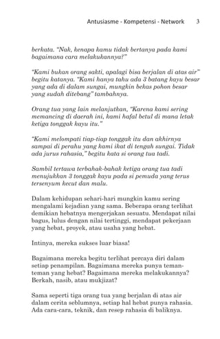Antusiasme - Kompetensi - Network      3



berkata. “Nak, kenapa kamu tidak bertanya pada kami
bagaimana cara melakukannya?”

“Kami bukan orang sakti, apalagi bisa berjalan di atas air”
begitu katanya. “Kami hanya tahu ada 3 batang kayu besar
yang ada di dalam sungai, mungkin bekas pohon besar
yang sudah ditebang” tambahnya.

Orang tua yang lain melanjutkan, “Karena kami sering
memancing di daerah ini, kami hafal betul di mana letak
ketiga tonggak kayu itu.”

“Kami melompati tiap-tiap tonggak itu dan akhirnya
sampai di perahu yang kami ikat di tengah sungai. Tidak
ada jurus rahasia,” begitu kata si orang tua tadi.

Sambil tertawa terbahak-bahak ketiga orang tua tadi
menujukkan 3 tonggak kayu pada si pemuda yang terus
tersenyum kecut dan malu.

Dalam kehidupan sehari-hari mungkin kamu sering
mengalami kejadian yang sama. Beberapa orang terlihat
demikian hebatnya mengerjakan sesuatu. Mendapat nilai
bagus, lulus dengan nilai tertinggi, mendapat pekerjaan
yang hebat, proyek, atau usaha yang hebat.

Intinya, mereka sukses luar biasa!

Bagaimana mereka begitu terlihat percaya diri dalam
setiap penampilan. Bagaimana mereka punya teman-
teman yang hebat? Bagaimana mereka melakukannya?
Berkah, nasib, atau mukjizat?

Sama seperti tiga orang tua yang berjalan di atas air
dalam cerita seblumnya, setiap hal hebat punya rahasia.
Ada cara-cara, teknik, dan resep rahasia di baliknya.
 