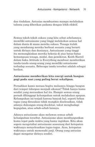Antusiasme - Kompetensi - Network   31



dan tindakan. Antusias membuatmu mampu melakukan
talenta yang diberikan padamu dengan lebih efektif.



Semua tokoh-tokoh sukses yang kita sebut sebelumnya
memiliki antusiasme yang tinggi melakukan semua hal
dalam dunia di mana mereka sukses. Tenaga itulah
yang mendorong mereka berbuat sesuatu yang berarti
untuk dirinya dan dunianya. Antusiasme yang tinggi
itu memungkinkan mereka bekerja di atas batas-batas
kemampuan tenaga, modal, dan pemikiran. Keith Harrel
dalam buku Attitude is Everything membuat memberikan
tanda-tanda orang-orang yang memiliki antusiasme
terhadap sesuatu. Beberapa tanda tersebut adalah sebagai
berikut.

Antusiasme memberikan kita energi untuk bangun
pagi pada saat yang paling berat sekalipun.

Pernahkan kamu merasa begitu malasnya hingga bangun
dari tempat tidurpun menjadi siksaan? Tidak hanya kamu
sendiri yang merasakan hal itu. Hampir semua orang
pernah dihinggapi kelumpuhan untuk melakukan apapun.
Kelumpuhan ini terjadi karena banyak hal, seperti beban
tugas yang dirasakan tidak mungkin diselesaikan, tidak
adanya dukungan orang disekitar, takut menghadapi
kegagalan, atau sebab-sebab lainnya.

Adanya antusiasme akan melawan semua sebab
kelumpuhan tersebut. Antusiasme akan membangunkan
kamu tepat pada waktu yang kamu inginkan. Kita akan
segera mengetahui antusiasme seseorang dari ketepatan
waktunya menyelesaikan tugas-tugas. Atau, ketepatan
waktunya untuk memenuhi janji. Orang yang antusias
dapat mengatur dirinya sendiri.
 
