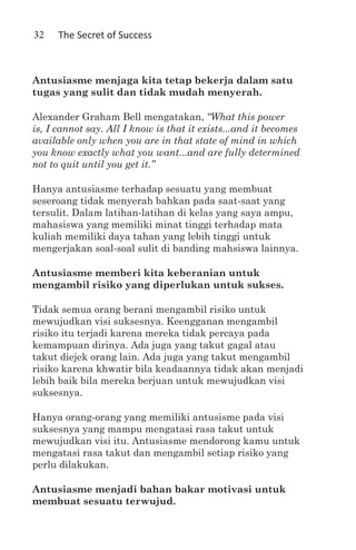 32    The Secret of Success



Antusiasme menjaga kita tetap bekerja dalam satu
tugas yang sulit dan tidak mudah menyerah.

Alexander Graham Bell mengatakan, “What this power
is, I cannot say. All I know is that it exists...and it becomes
available only when you are in that state of mind in which
you know exactly what you want...and are fully determined
not to quit until you get it.”

Hanya antusiasme terhadap sesuatu yang membuat
seseroang tidak menyerah bahkan pada saat-saat yang
tersulit. Dalam latihan-latihan di kelas yang saya ampu,
mahasiswa yang memiliki minat tinggi terhadap mata
kuliah memiliki daya tahan yang lebih tinggi untuk
mengerjakan soal-soal sulit di banding mahsiswa lainnya.

Antusiasme memberi kita keberanian untuk
mengambil risiko yang diperlukan untuk sukses.

Tidak semua orang berani mengambil risiko untuk
mewujudkan visi suksesnya. Keengganan mengambil
risiko itu terjadi karena mereka tidak percaya pada
kemampuan dirinya. Ada juga yang takut gagal atau
takut diejek orang lain. Ada juga yang takut mengambil
risiko karena khwatir bila keadaannya tidak akan menjadi
lebih baik bila mereka berjuan untuk mewujudkan visi
suksesnya.

Hanya orang-orang yang memiliki antusisme pada visi
suksesnya yang mampu mengatasi rasa takut untuk
mewujudkan visi itu. Antusiasme mendorong kamu untuk
mengatasi rasa takut dan mengambil setiap risiko yang
perlu dilakukan.

Antusiasme menjadi bahan bakar motivasi untuk
membuat sesuatu terwujud.
 
