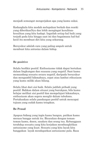 Antusiasme - Kompetensi - Network       35



menjadi semangat mengerjakan apa yang kamu sukai.

Kadangkala kita mudah melupakan berkah dan rezeki
yang diberikanNya dan lebih mengingat kesulitan-
kesulitan yang kita hadapi. Ingatlah setiap hal baik yang
terjadi pada kita hingga saat ini dan bagaimana hal-hal
kecil itu membuat diri kita yang sekarang.

Bersyukur adalah cara yang paling ampuh untuk
membuat kita antusias dalam hidup.



Be positive

Selalu berfikir positif. Enthusiasme tidak dapat bertahan
dalam lingkungan dan suasana yang negatif. Saat kamu
memandang sesuatu secara negatif, daripada bersyukur
dan mengambil hikmahnya, cepat atau lambat ethusiasm
yang kamu miliki akan hilang.

Selalu lihat dari sisi baik. Selalu jadilah pribadi yang
positif. Bahkan dalam situasi yang burukpun, bila kamu
belajar melihat sisi positif dan mempelajari hikmahnya,
enthusiasm akan segera menglir dalam tubuhmu.
Pertahankan selalu pandangan positif untuk mencapai
tujuan yang sudah kamu tetapkan.

Be Proud

Apapun bidang yang ingin kamu bangun, patikan kamu
merasa bangga untuk itu. Bicarakan dengan teman-
teman kamu, dosen, saudara dan orang tua. Kebanggaan
terahdap sesuatu yang kita kerjakan membangkitkan
antusiasme yang kuat. Sesuatu yang kita layak kita
banggakan layak mendapatkan antusiasme pula. Rasa
 
