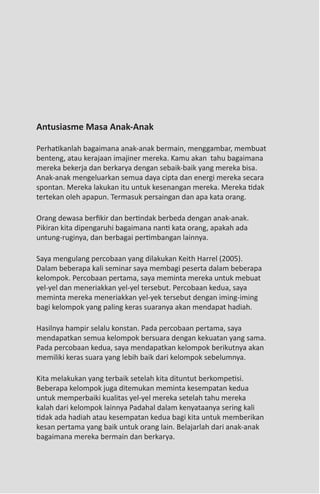 36   The Secret of Success




 Antusiasme Masa Anak-Anak

 Perhatikanlah bagaimana anak-anak bermain, menggambar, membuat
 benteng, atau kerajaan imajiner mereka. Kamu akan tahu bagaimana
 mereka bekerja dan berkarya dengan sebaik-baik yang mereka bisa.
 Anak-anak mengeluarkan semua daya cipta dan energi mereka secara
 spontan. Mereka lakukan itu untuk kesenangan mereka. Mereka tidak
 tertekan oleh apapun. Termasuk persaingan dan apa kata orang.

 Orang dewasa berfikir dan bertindak berbeda dengan anak-anak.
 Pikiran kita dipengaruhi bagaimana nanti kata orang, apakah ada
 untung-ruginya, dan berbagai pertimbangan lainnya.

 Saya mengulang percobaan yang dilakukan Keith Harrel (2005).
 Dalam beberapa kali seminar saya membagi peserta dalam beberapa
 kelompok. Percobaan pertama, saya meminta mereka untuk mebuat
 yel-yel dan meneriakkan yel-yel tersebut. Percobaan kedua, saya
 meminta mereka meneriakkan yel-yek tersebut dengan iming-iming
 bagi kelompok yang paling keras suaranya akan mendapat hadiah.

 Hasilnya hampir selalu konstan. Pada percobaan pertama, saya
 mendapatkan semua kelompok bersuara dengan kekuatan yang sama.
 Pada percobaan kedua, saya mendapatkan kelompok berikutnya akan
 memiliki keras suara yang lebih baik dari kelompok sebelumnya.

 Kita melakukan yang terbaik setelah kita dituntut berkompetisi.
 Beberapa kelompok juga ditemukan meminta kesempatan kedua
 untuk memperbaiki kualitas yel-yel mereka setelah tahu mereka
 kalah dari kelompok lainnya Padahal dalam kenyataanya sering kali
 tidak ada hadiah atau kesempatan kedua bagi kita untuk memberikan
 kesan pertama yang baik untuk orang lain. Belajarlah dari anak-anak
 bagaimana mereka bermain dan berkarya.
 