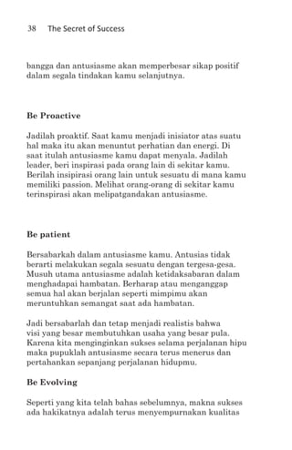 38   The Secret of Success



bangga dan antusiasme akan memperbesar sikap positif
dalam segala tindakan kamu selanjutnya.



Be Proactive

Jadilah proaktif. Saat kamu menjadi inisiator atas suatu
hal maka itu akan menuntut perhatian dan energi. Di
saat itulah antusiasme kamu dapat menyala. Jadilah
leader, beri inspirasi pada orang lain di sekitar kamu.
Berilah insipirasi orang lain untuk sesuatu di mana kamu
memiliki passion. Melihat orang-orang di sekitar kamu
terinspirasi akan melipatgandakan antusiasme.



Be patient

Bersabarkah dalam antusiasme kamu. Antusias tidak
berarti melakukan segala sesuatu dengan tergesa-gesa.
Musuh utama antusiasme adalah ketidaksabaran dalam
menghadapai hambatan. Berharap atau menganggap
semua hal akan berjalan seperti mimpimu akan
meruntuhkan semangat saat ada hambatan.

Jadi bersabarlah dan tetap menjadi realistis bahwa
visi yang besar membutuhkan usaha yang besar pula.
Karena kita menginginkan sukses selama perjalanan hipu
maka pupuklah antusiasme secara terus menerus dan
pertahankan sepanjang perjalanan hidupmu.

Be Evolving

Seperti yang kita telah bahas sebelumnya, makna sukses
ada hakikatnya adalah terus menyempurnakan kualitas
 