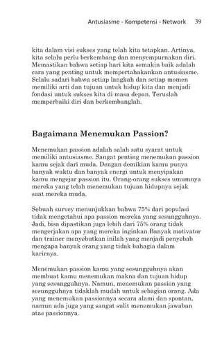 Antusiasme - Kompetensi - Network   39



kita dalam visi sukses yang telah kita tetapkan. Artinya,
kita selalu perlu berkembang dan menyempurnakan diri.
Memastikan bahwa setiap hari kita semakin baik adalah
cara yang penting untuk mempertahakankan antusiasme.
Selalu sadari bahwa setiap langkah dan setiap momen
memiliki arti dan tujuan untuk hidup kita dan menjadi
fondasi untuk sukses kita di masa depan. Teruslah
memperbaiki diri dan berkembanglah.




Bagaimana Menemukan Passion?
Menemukan passion adalah salah satu syarat untuk
memiliki antusiasme. Sangat penting menemukan passion
kamu sejak dari muda. Dengan demikian kamu punya
banyak waktu dan banyak energi untuk menyipakan
kamu mengejar passion itu. Orang-orang sukses umumnya
mereka yang telah menemukan tujuan hidupnya sejak
saat mereka muda.

Sebuah survey menunjukkan bahwa 75% dari populasi
tidak mengetahui apa passion mereka yang sesungguhnya.
Jadi, bisa dipastikan juga lebih dari 75% orang tidak
mengerjakan apa yang mereka inginkan.Banyak motivator
dan trainer menyebutkan inilah yang menjadi penyebab
mengapa banyak orang yang tidak bahagia dalam
karirnya.

Menemukan passion kamu yang sesungguhnya akan
membuat kamu menemukan makna dan tujuan hidup
yang sesungguhnya. Namun, menemukan passion yang
sesungguhnya tidaklah mudah untuk sebagian orang. Ada
yang menemukan passionnya secara alami dan spontan,
namun ada juga yang sangat sulit menemukan jawaban
atas passionnya.
 