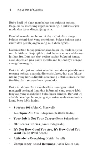 4    The Secret of Success



Buku kecil ini akan membahas apa rahasia sukses.
Bagaimana seseorang dapat membangun sukses sejak
muda dan terus disepanjang usia.

Pembahasan dalam buku ini akan dilakukan dengan
bahasa sehari-hari yang sederhana, bukan bahasa yang
rumit dan penuh jargon yang sulit dimengerti.

Dalam setiap tahap pembahasan buku ini, terdapat jeda
untuk latihan. Berjanjilah untuk benar-benar melakukan
latihan itu. Dampak dari setiap bagian buku ini hanya
akan diperoleh jika kamu melakukan latihannya dengan
sungguh-sungguh.

Buku ini ditujukan untuk memberikan dasar pemahaman
tentang sukses, apa saja dimensi sukses, dan apa faktor
utama yang harus dimiliki seseorang untuk sukses. Semua
itu ditujukan sebagai kunci pembuka.

Buku ini diharapkan memberikan dorongan untuk
menggali berbagai ilmu dan informasi yang secara lebih
lengkap yang disediakan buku-buku lainnya. Berikut ini
adalah beberapa buku yang saya rekomendasikan untuk
kamu baca lebih lanjut.

•	 Success 101 (John C. Maxwell)
•	 Linchpin: Are You Indispensable (Seth Godin)
•	 Your Job is Not Your Career (Rene Suhardono)
•	 30 Success Stories (Laura Fitzgerald)
•	 It’s Not How Good You Are, It’s How Good You
   Want To Be (Paul Arden)
•	 Attitude is Everyhing (Keith Harrell)
•	 Competency-Based Resumes (Robin Kesler dan
 
