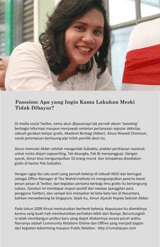 40    The Secret of Success




Passsion: Apa yang Ingin Kamu Lakukan Meski
Tidak Dibayar?


Di media sosial Twitter, nama akun @pasarsapi tak pernah absen ’tweeting’
berbagai informasi maupun menjawab rentetan pertanyaan seputar aktivitas
sebuah gerakan belajar gratis, Akademi Berbagi (Akber). Ainun Niswati Chomsun,
sosok perempuan berlesung pipi inilah pemilik akun itu.

Ainun memulai Akber setelah mengontak Subiakto, praktisi periklanan nasional,
untuk minta diajari copywriting. Tak disangka, Pak Bi menyanggupi. Dengan
syarat, Ainun bisa mengumpulkan 10 orang murid dan tempatnya disediakan
gratis di kantor Pak Subiakto .

Dengan sigap ibu satu putri yang pernah bekerja di sebuah NGO dan bertugas
sebagai Office Manager di The Wahid Institute ini mengumpulkan peserta lewat
pesan-pesan di Twitter, dan kegiatan pertama berbagi ilmu gratis itu berlangsung
sukses. Gerakan ini mendapat respon positif dari tweeps (panggilan para
pengguna Twitter), dan sampai kini menyebar ke kota-kota lain di Nusantara,
bahkan menyeberang ke Singapura. Sejak itu, Ainun dijuluki Kepala Sekolah Akber.

Pada tahun 2009 Ainun memutuskan berhenti bekerja. Keputusan itu diambilnya
karena sang buah hati membutuhkan perhatian lebih dari ibunya. Beruntunglah
ia telah membangun profesi baru yang dapat dilakoninya secara paruh waktu.
Namanya adalah Community Relations Online dan Offline yang menjadi bagian
dari kegiatan Advertising maupun Public Relation. http://rumahpuan.com
 
