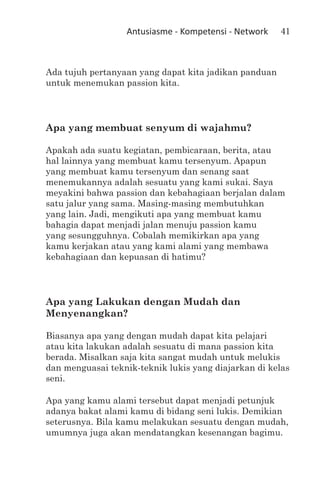 Antusiasme - Kompetensi - Network    41



Ada tujuh pertanyaan yang dapat kita jadikan panduan
untuk menemukan passion kita.




Apa yang membuat senyum di wajahmu?

Apakah ada suatu kegiatan, pembicaraan, berita, atau
hal lainnya yang membuat kamu tersenyum. Apapun
yang membuat kamu tersenyum dan senang saat
menemukannya adalah sesuatu yang kami sukai. Saya
meyakini bahwa passion dan kebahagiaan berjalan dalam
satu jalur yang sama. Masing-masing membutuhkan
yang lain. Jadi, mengikuti apa yang membuat kamu
bahagia dapat menjadi jalan menuju passion kamu
yang sesungguhnya. Cobalah memikirkan apa yang
kamu kerjakan atau yang kami alami yang membawa
kebahagiaan dan kepuasan di hatimu?




Apa yang Lakukan dengan Mudah dan
Menyenangkan?

Biasanya apa yang dengan mudah dapat kita pelajari
atau kita lakukan adalah sesuatu di mana passion kita
berada. Misalkan saja kita sangat mudah untuk melukis
dan menguasai teknik-teknik lukis yang diajarkan di kelas
seni.

Apa yang kamu alami tersebut dapat menjadi petunjuk
adanya bakat alami kamu di bidang seni lukis. Demikian
seterusnya. Bila kamu melakukan sesuatu dengan mudah,
umumnya juga akan mendatangkan kesenangan bagimu.
 