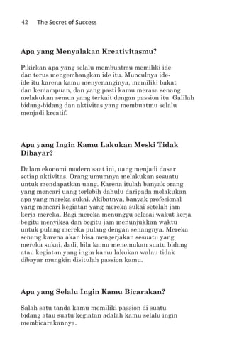 42   The Secret of Success



Apa yang Menyalakan Kreativitasmu?

Pikirkan apa yang selalu membuatmu memiliki ide
dan terus mengembangkan ide itu. Munculnya ide-
ide itu karena kamu menyenanginya, memiliki bakat
dan kemampuan, dan yang pasti kamu merasa senang
melakukan semua yang terkait dengan passion itu. Galilah
bidang-bidang dan aktivitas yang membuatmu selalu
menjadi kreatif.




Apa yang Ingin Kamu Lakukan Meski Tidak
Dibayar?

Dalam ekonomi modern saat ini, uang menjadi dasar
setiap aktivitas. Orang umumnya melakukan sesuatu
untuk mendapatkan uang. Karena itulah banyak orang
yang mencari uang terlebih dahulu daripada melakukan
apa yang mereka sukai. Akibatnya, banyak profesional
yang mencari kegiatan yang mereka sukai setelah jam
kerja mereka. Bagi mereka menunggu selesai wakut kerja
begitu menyiksa dan begitu jam menunjukkan waktu
untuk pulang mereka pulang dengan senangnya. Mereka
senang karena akan bisa mengerjakan sesuatu yang
mereka sukai. Jadi, bila kamu menemukan suatu bidang
atau kegiatan yang ingin kamu lakukan walau tidak
dibayar mungkin disitulah passion kamu.




Apa yang Selalu Ingin Kamu Bicarakan?

Salah satu tanda kamu memiliki passion di suatu
bidang atau suatu kegiatan adalah kamu selalu ingin
membicarakannya.
 