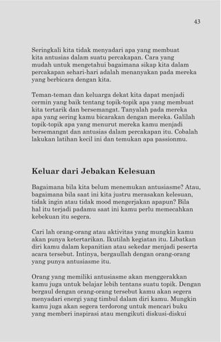 43



Seringkali kita tidak menyadari apa yang membuat
kita antusias dalam suatu percakapan. Cara yang
mudah untuk mengetahui bagaimana sikap kita dalam
percakapan sehari-hari adalah menanyakan pada mereka
yang berbicara dengan kita.

Teman-teman dan keluarga dekat kita dapat menjadi
cermin yang baik tentang topik-topik apa yang membuat
kita tertarik dan bersemangat. Tanyalah pada mereka
apa yang sering kamu bicarakan dengan mereka. Galilah
topik-topik apa yang menurut mereka kamu menjadi
bersemangat dan antusias dalam percakapan itu. Cobalah
lakukan latihan kecil ini dan temukan apa passionmu.




Keluar dari Jebakan Kelesuan
Bagaimana bila kita belum menemukan antusiasme? Atau,
bagaimana bila saat ini kita justru merasakan kelesuan,
tidak ingin atau tidak mood mengerjakan apapun? Bila
hal itu terjadi padamu saat ini kamu perlu memecahkan
kebekuan itu segera.

Cari lah orang-orang atau aktivitas yang mungkin kamu
akan punya ketertarikan. Ikutilah kegiatan itu. Libatkan
diri kamu dalam kepanitian atau sekedar menjadi peserta
acara tersebut. Intinya, bergaullah dengan orang-orang
yang punya antusiasme itu.

Orang yang memiliki antusiasme akan menggerakkan
kamu juga untuk belajar lebih tentans suatu topik. Dengan
bergaul dengan orang-orang tersebut kamu akan segera
menyadari energi yang timbul dalam diri kamu. Mungkin
kamu juga akan segera terdorong untuk mencari buku
yang memberi inspirasi atau mengikuti diskusi-diskui
 