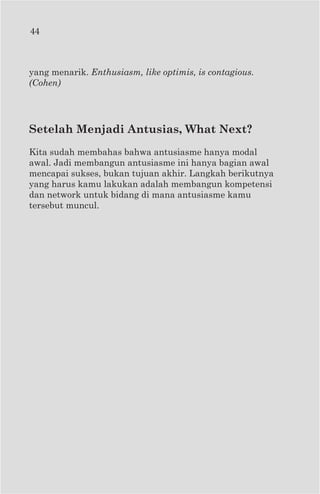 44



yang menarik. Enthusiasm, like optimis, is contagious.
(Cohen)




Setelah Menjadi Antusias, What Next?
Kita sudah membahas bahwa antusiasme hanya modal
awal. Jadi membangun antusiasme ini hanya bagian awal
mencapai sukses, bukan tujuan akhir. Langkah berikutnya
yang harus kamu lakukan adalah membangun kompetensi
dan network untuk bidang di mana antusiasme kamu
tersebut muncul.
 