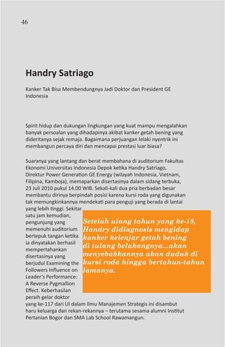 46




 Handry Satriago
 Kanker Tak Bisa Membendungnya Jadi Doktor dan President GE
 Indonesia




 Spirit hidup dan dukungan lingkungan yang kuat mampu mengalahkan
 banyak persoalan yang dihadapinya akibat kanker getah bening yang
 dideritanya sejak remaja. Bagaimana perjuangan lelaki nyentrik ini
 membangun percaya diri dan mencapai prestasi luar biasa?

 Suaranya yang lantang dan berat membahana di auditorium Fakultas
 Ekonomi Universitas Indonesia Depok ketika Handry Satriago,
 Direktur Power Generation GE Energy (wilayah Indonesia, Vietnam,
 Filipina, Kamboja), memaparkan disertasinya dalam sidang terbuka,
 23 Juli 2010 pukul 14.00 WIB. Sekali-kali dua pria berbadan besar
 membantu dirinya berpindah posisi karena kursi roda yang digunakan
 tak memungkinkannya mendekati para penguji yang berada di lantai
 yang lebih tinggi. Sekitar
 satu jam kemudian,
 pengunjung yang            Setelah ulang tahun yang ke-18,
 memenuhi auditorium Handry didiagnosis mengidap
 bertepuk tangan ketika kanker kelenjar getah bening
 ia dinyatakan berhasil
 mempertahankan
                            di tulang belakangnya...akan
 disertasinya yang          menyebabkannya akan duduk di
 berjudul Examining the kursi roda hingga bertahun-tahun
 Followers Influence on lamanya.
 Leader’s Performance:
 A Reverse Pygmallion
 Effect. Keberhasilan
 peraih gelar doktor
 yang ke-117 dari UI dalam Ilmu Manajemen Strategis ini disambut
 haru keluarga dan rekan-rekannya – terutama sesama alumni Institut
 Pertanian Bogor dan SMA Lab School Rawamangun.
 