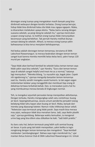 48



 dorongan orang tuanya yang mengatakan masih banyak yang bisa
 dinikmati walaupun dengan kondisi terbatas. Orang tuanya berujar,
 hidup tidak bisa dinikmati kalau dia tidak mau ngapa-ngapain. Maka,
 ia disarankan melakukan upaya ekstra. “Kalau kamu senang dengan
 suasana sekolah, ya pergi dong ke sekolah itu,” ujarnya menirukan
 ucapan orang tuanya. Ia melihat orang tuanya tidak menunjukkan
 kecemasan yang berlebihan. Tak pernah Handry melihat ibunya
 sampai datang ke sekolah. Alhasil, ia merasa orang tuanya yakin
 bahwasanya ia bisa terus menjalani kehidupannya.

 Hal kedua adalah dorongan teman-temannya, terutama di SMA
 Labschool Rawamangun. Ia merasa keakraban dengan teman-teman
 sangat kuat karena mereka memiliki kelas-kelas kecil, yakni hanya 120
 murid per angkatan.

 “Saya tidak akan berhasil kembali ke sekolah kalau teman-teman saya
 tidak yakin saya bisa sekolah,” ujar Handry. “Guru dan teman-teman
 saya di sekolah sangat helpful and treat me as a normal,” katanya
 lagi mensyukuri. “Mereka bilang, ‘Lu nyusahin aja, kagak jalan. Capek
 nih ngedorong lu,” ujarnya mengutip banyolan teman-temannya
 saat itu. Handry sendiri mengaku sosok humoris. Ia tak segan-segan
 melontarkan kelakar yang menggelitik dan membuat tiap orang di
 dekatnya tertawa terbahak-bahak. Dan, ia merasakan justru hal itu
 yang membuatnya merasa berada di lingkungan normal.

 Toh, ia mengakui sejumlah persoalan kerap merepotkan aktivitasnya.
 Dengan terbuka, Handry mengungkap salah satu contohnya: buang
 air kecil. Sepengetahuannya, secara umum penderita penyakit tulang
 belakang tidak tahu kapan akan buang air kecil. Maka, banyak dari
 mereka yang dipasangi kateter. Namun risiko infeksinya besar sekali.
 “Kebetulan saya termasuk yang tidak parah. Saya masih bisa merasa
 mau pipis, walaupun tidak bisa menahan lama. Jadi, saya iketin plastik
 saja,” ujarnya gamblang. Beberapa waktu kemudian, ia mengenal
 urine bag yang bisa dilem atau diikatkan ke kaki. “Jadi lebih praktis.”

 Itu baru satu hal, belum termasuk yang lebih sulit semisal buang
 air besar. A pula yang tak kalah merepotkan, yakni ketika ia ingin
 nongkrong dengan teman-temannya dan mengobrol. “Saya kembali
 melakukan ‘pembangkangan’. Bahwa saya ingin menikmati itu,” ujar
 mantan Ketua Science Club di SMA Labschool Rawamangun ini. Untuk
 