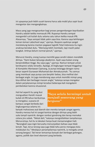 49



ini upayanya jauh lebih susah karena harus ada mobil plus sopir buat
mengantar dan mengangkatnya.

Masa yang juga mengesankan bagi proses pengembangan kepribadian
Handry adalah ketika memasuki IPB. Rupanya Handry sempat
mengambil cuti kuliah dulu selama satu tahun ketika masuk IPB.
Alasannya, “Saya sempat tidak yakin saya bisa. Karena saya kehilangan
teman-teman Labschool saya,” ujarnya. Respons ayahnya sangat
mendukung karena mantan pegawai logistik Total Indonesia itu ingin
anaknya berobat dulu. “Memang lebih membaik, tapi masih pakai
tongkat. Artinya belum normal penuh,” ujarnya.

Menurut Handry, orang tuanya memiliki gaya sendiri dalam mendidik
dirinya. “Kami bukan keluarga akademisi. Ayah saya bukan orang
berpendidikan tinggi. Ibu saya juga,” ujarnya. Namun tempat untuk
berekspresi selalu tersedia. Apalagi, di lingkungan tempat tinggalnya
di Kompleks Wartawan Cipinang, ia punya tetangga dengan nama
besar seperti Gunawan Mohamad dan Atmakusumah. “Itu semua
yang membuat saya punya cara berpikir bebas, bisa melihat dari
berbagai angle. Ini juga mendorong saya untuk memiliki mimpi yang
bisa dilihat dari berbagai macam angle,” katanya seraya mengakui
dalam perjalanannya mimpi tersebut beberapa kali mengalami
pembelokan karena situasional.

Hal-hal seperti itu yang ikut
menguatkan Handri masuk          “Saya selalu bermimpi untuk
kuliah di IPB tahun berikutnya. menjadi seseorang yang
Ia mengakui, suasana di          berguna”
kampus sangat berbeda dari
lingkungannya selama ini:
banyak mahasiswa asal daerah dan mereka tampak sangat agamis.
Handry merasa hal ini sangat kontras dengan dirinya yang lebih
suka tampil nyentrik: dengan rambut gondrong dan kerap memakai
celana jins sobek. “Metal deh,” katanya mengistilahkan tampilannya.
Menurutnya, hal itu ia lakukan hanya buat menyenangkan hati.
“Barangkali saya ingin berusaha menunjukkan bahwa saya tidak
lemah. Tapi, terus terang saya juga tidak tahu persis mengapa dulu
melakukan itu.” Meskipun penampilannya nyentrik, ia mengaku amat
senang bergaul. Tak heran temannya banyak dari berbagai golongan,
agama, politik dan level ekonomi yang berbeda.
 