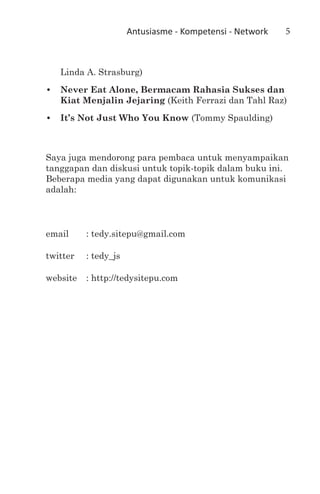 Antusiasme - Kompetensi - Network   5



   Linda A. Strasburg)
•	 Never Eat Alone, Bermacam Rahasia Sukses dan
   Kiat Menjalin Jejaring (Keith Ferrazi dan Tahl Raz)
•	 It’s Not Just Who You Know (Tommy Spaulding)



Saya juga mendorong para pembaca untuk menyampaikan
tanggapan dan diskusi untuk topik-topik dalam buku ini.
Beberapa media yang dapat digunakan untuk komunikasi
adalah:



email	     : tedy.sitepu@gmail.com

twitter	   : tedy_js

website	 : http://tedysitepu.com
 