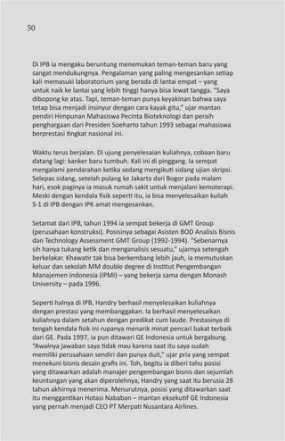 50



 Di IPB ia mengaku beruntung menemukan teman-teman baru yang
 sangat mendukungnya. Pengalaman yang paling mengesankan setiap
 kali memasuki laboratorium yang berada di lantai empat – yang
 untuk naik ke lantai yang lebih tinggi hanya bisa lewat tangga. “Saya
 dibopong ke atas. Tapi, teman-teman punya keyakinan bahwa saya
 tetap bisa menjadi insinyur dengan cara kayak gitu,” ujar mantan
 pendiri Himpunan Mahasiswa Pecinta Bioteknologi dan peraih
 penghargaan dari Presiden Soeharto tahun 1993 sebagai mahasiswa
 berprestasi tingkat nasional ini.

 Waktu terus berjalan. Di ujung penyelesaian kuliahnya, cobaan baru
 datang lagi: kanker baru tumbuh. Kali ini di pinggang. Ia sempat
 mengalami pendarahan ketika sedang mengikuti sidang ujian skripsi.
 Selepas sidang, setelah pulang ke Jakarta dari Bogor pada malam
 hari, esok paginya ia masuk rumah sakit untuk menjalani kemoterapi.
 Meski dengan kendala fisik seperti itu, ia bisa menyelesaikan kuliah
 S-1 di IPB dengan IPK amat mengesankan.

 Setamat dari IPB, tahun 1994 ia sempat bekerja di GMT Group
 (perusahaan konstruksi). Posisinya sebagai Asisten BOD Analisis Bisnis
 dan Technology Assessment GMT Group (1992-1994). “Sebenarnya
 sih hanya tukang ketik dan menganalisis sesuatu,” ujarnya setengah
 berkelakar. Khawatir tak bisa berkembang lebih jauh, ia memutuskan
 keluar dan sekolah MM double degree di Institut Pengembangan
 Manajemen Indonesia (IPMI) – yang bekerja sama dengan Monash
 University – pada 1996.

 Seperti halnya di IPB, Handry berhasil menyelesaikan kuliahnya
 dengan prestasi yang membanggakan. Ia berhasil menyelesaikan
 kuliahnya dalam setahun dengan predikat cum laude. Prestasinya di
 tengah kendala fisik ini rupanya menarik minat pencari bakat terbaik
 dari GE. Pada 1997, ia pun ditawari GE Indonesia untuk bergabung.
 “Awalnya jawaban saya tidak mau karena saat itu saya sudah
 memiliki perusahaan sendiri dan punya duit,” ujar pria yang sempat
 menekuni bisnis desain grafis ini. Toh, begitu ia diberi tahu posisi
 yang ditawarkan adalah manajer pengembangan bisnis dan sejumlah
 keuntungan yang akan diperolehnya, Handry yang saat itu berusia 28
 tahun akhirnya menerima. Menurutnya, posisi yang ditawarkan saat
 itu menggantikan Hotasi Nababan – mantan eksekutif GE Indonesia
 yang pernah menjadi CEO PT Merpati Nusantara Airlines.
 