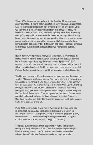 51



Tahun 1998 Indonesia mengalami krisis. Saat itu GE meluncurkan
program rotasi, di mana dalam dua tahun karyawannya harus dirotasi.
Kala itu ia minta dipindahkan dari divisi korporat ke unit bisnis yaitu
GE Lighting. Hal ini sempat mengagetkan atasannya. “Sebab, ini
bisnis ritel. Dan, dari sisi size, bisnis GE Lighting amat kecil dibanding
energi,” ujarnya. GE secara umum lebih suka menangani bisnis yang
besar seperti menjual turbin. Alasannya, deal bisnis tersebut bersama
orang level atas. Sementara jika menangani lighting, mereka harus
berhubungan dengan peritel, distributor, dan agen. “Bahkan, akhirnya
kantor saya pun dipindah dari yang tadinya ruangan ke cubical,”
ujarnya.

Itulah Handry, yang merasa menyukai tantangan. “Saya merasa ini
bisnis menarik karena banyak sekali tantangannya: sebagai pemain
baru, lampu impor, kurs juga berubah sampai Rp 15 ribu/US$,”
ujarnya. Ia sendiri menyadari apa yang akan ia lakukan adalah hampir
tidak mungkin direalisasi. Maklum, penguasa bisnis ini saat itu adalah
Philips. Tak heran, sebelumnya di GE tak ada yang melirik bidang ini.

Toh Handry tak gentar. Konsekuensinya, ia harus mengembangkan tim
sendiri. “Tim saya anak-anak muda. Dan, kami berhasil grow dari zero
hingga (beromset) US$ 3 juta dalam waktu dua tahun (1998-2000),”
kata pria yang saat itu menduduki posisi General Manager GE Lighting
(wilayah Indonesia dan Brunei Darussalam). Di antara hasil yang
mengesankan, yakni tuntasnya proyek tata cahaya di Bandara Ngurah
Rai dan Candi Prambanan. “I’m very proud of that team. Saya merasa
melakukan banyak hal yang tadinya mission impossible,” ujarnya.
Dan, bagi Handry saat di GE Lighting ini merupakan salah satu momen
terbaiknya sebagai orang GE.

Pada 2000 ia pindah ke Divisi Power System GE. Dengan kata lain
ia berpindah dari produk konsumer ke bisnis proyek. Di sini ia
menangani aktivitas Six Sigma GE yang merupakan program quality
improvement GE. Bahkan ia sempat menjadi Direktur Six Sigma
Quality Asia, ACFC Program, GE Energy (2003–2005).

Yang juga cukup mengesankan bagi Handry ketika ia dipercaya
mengurus penjualan pada 2005. “Saat itu penjualan pembangkit
listrik (power generator) GE Indonesia masih zero, alias tidak
ada penjualan,” ujarnya. Tantangan terbesar baginya adalah
 