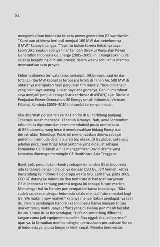 52



 mengembalikan Indonesia ke peta power generation GE worldwide.
 “Kami pun akhirnya berhasil menjual 160 MW dari sebelumnya
 0 MW,” katanya bangga. “Tapi, itu bukan karena hebatnya saya.
 Lebih dikarenakan adanya tim,” tambah Direktur Penjualan Power
 Generation Indonesia GE Energy (2005–2009) ini. Diungkapkan pula,
 sejak ia bergabung di bisnis proyek, dalam waktu sebulan ia mampu
 mencatatkan satu proyek.

 Keberhasilannya ternyata terus berlanjut. Diklaimnya, saat ini dari
 total 25 ribu MW kapasitas terpasang listrik di Tanah Air, 500 MW di
 antaranya merupakan hasil penjualan tim Handry. “Bisa dibilang ini
 yang bikin saya senang. Jualan saya ada gunanya. Dan ini membuat
 saya menjadi penjual tenaga listrik terbesar di ASEAN,” ujar Direktur
 Penjualan Power Generation GE Energy untuk Indonesia, Vietnam,
 Filipina, Kamboja (2009–2010) ini sambil tersenyum lebar.

 Jika dicermati perjalanan karier Handry di GE terbilang panjang.
 Tepatnya sudah mencapai 13 tahun lamanya. Nah, awal September
 tahun ini ia dipromosikan resmi menduduki posisi nomor satu
 di GE Indonesia, yang berarti membawahkan bidang Energi dan
 Infrastruktur Teknologi. Posisi ini menempatkan dirinya sebagai
 pemimpin termuda dalam jajaran top eksekutif GE global, sekaligus
 jebolan perguruan tinggi lokal pertama yang didaulat sebagai
 komandan GE di Tanah Air. Ia menggantikan David Utama yang
 kabarnya dipercaya memimpin GE Healthcare Asia Tenggara.

 Boleh jadi, penunjukan Handry sebagai komandan GE di Indonesia
 ada kaitannya dengan dialognya dengan CEO GE, Jeff Immelt, ketika
 bertandang ke Indonesia beberapa waktu lalu. Ceritanya, pada 2009,
 CEO GE datang ke Indonesia dan berbicara di hadapan karyawan
 GE di Indonesia tentang potensi negara ini sebagai future market.
 Mendengar hal itu Handry pun sempat bertanya kepadanya, “Kita
 sudah capek mendengar Indonesia selalu menjadi future market bagi
 GE. We make it now market,” katanya menceritakan pendapatnya saat
 itu. Dalam pandangan Handry jika Indonesia hanya menjadi future
 market terus, maka upaya (effort) yang dilakukan pun masih bersifat
 future. Untuk itu ia berpendapat, “Let’s do something different.
 Jangan cuma jadi equipment supplier. Bisa nggak kita jadi partner,”
 ujarnya. Ia kemudian membandingkan perusahaan-perusahaan Korea
 di Indonesia yang bisa bergerak lebih cepat. Mereka berinvestasi
 